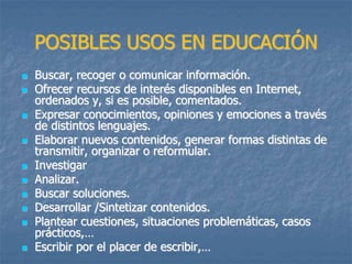 POSIBLES USOS EN EDUCACIÓN
 Buscar, recoger o comunicar información.
 Ofrecer recursos de interés disponibles en Internet,
ordenados y, si es posible, comentados.
 Expresar conocimientos, opiniones y emociones a través
de distintos lenguajes.
 Elaborar nuevos contenidos, generar formas distintas de
transmitir, organizar o reformular.
 Investigar
 Analizar.
 Buscar soluciones.
 Desarrollar /Sintetizar contenidos.
 Plantear cuestiones, situaciones problemáticas, casos
prácticos,…
 Escribir por el placer de escribir,…
 