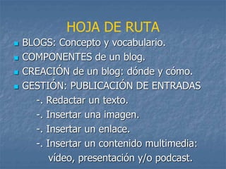  BLOGS: Concepto y vocabulario.
 COMPONENTES de un blog.
 CREACIÓN de un blog: dónde y cómo.
 GESTIÓN: PUBLICACIÓN DE ENTRADAS
-. Redactar un texto.
-. Insertar una imagen.
-. Insertar un enlace.
-. Insertar un contenido multimedia:
vídeo, presentación y/o podcast.
HOJA DE RUTA
 