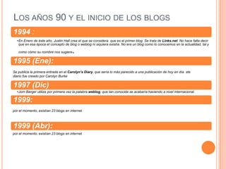 LOS AÑOS 90 Y EL INICIO DE LOS BLOGS
1994 :
  •En Enero de éste año, Justin Hall crea el que se considera que es el primer blog. Se trata de Links.net. No hace falta decir
   que en esa época el concepto de blog o weblog ni siquiera existía. No era un blog como lo conocemos en la actualidad, tal y

   como cómo su nombre nos sugiere     .
1995 (Ene):
Se publica la primera entrada en el Carolyn’s Diary, que sería lo más parecido a una publicación de hoy en día. ste
diario fue creado por Carolyn Burke

1997 (Dic)
  •Jorn Barger utiliza por primera vez la palabra weblog, que tan conocida se acabaría haciendo a nivel internacional.

1999:
por el momento, existían 23 blogs en internet.



1999 (Abr):
por el momento, existían 23 blogs en internet
 