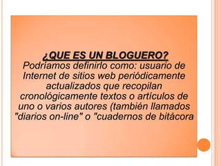 ¿QUE ES UN BLOGUERO?
  Podríamos definirlo como: usuario de
  Internet de sitios web periódicamente
        actualizados que recopilan
 cronológicamente textos o artículos de
 uno o varios autores (también llamados
"diarios on-line" o "cuadernos de bitácora
 