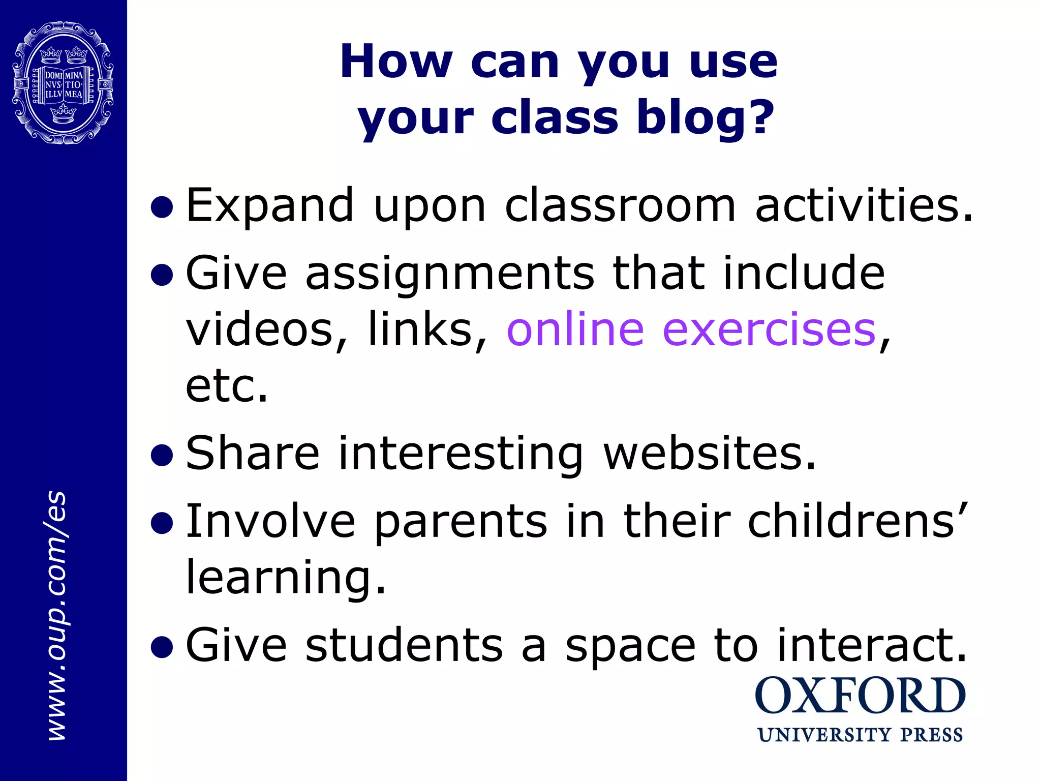 How can you use  your class blog? Expand upon classroom activities. Give assignments that include videos, links,  online  exercises , etc. Share interesting websites.  Involve parents in their childrens’ learning. Give students a space to interact.  