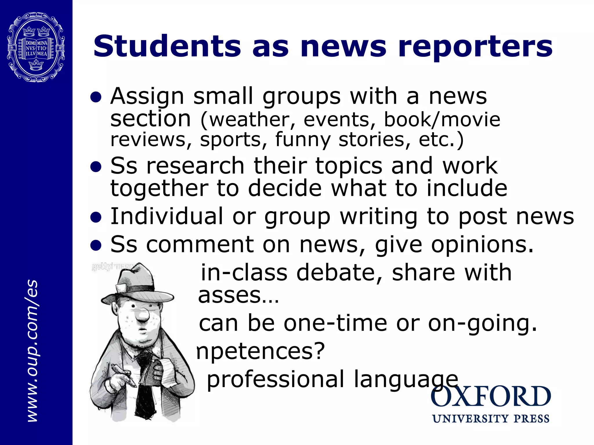 Students as news reporters Assign small groups with a news section  (weather, events, book/movie reviews, sports, funny stories, etc.) Ss research their topics and work together to decide what to include Individual or group writing to post news Ss comment on news, give opinions. Result: in-class debate, share with other classes… Project can be one-time or on-going.  Key competences? Formal, professional language  