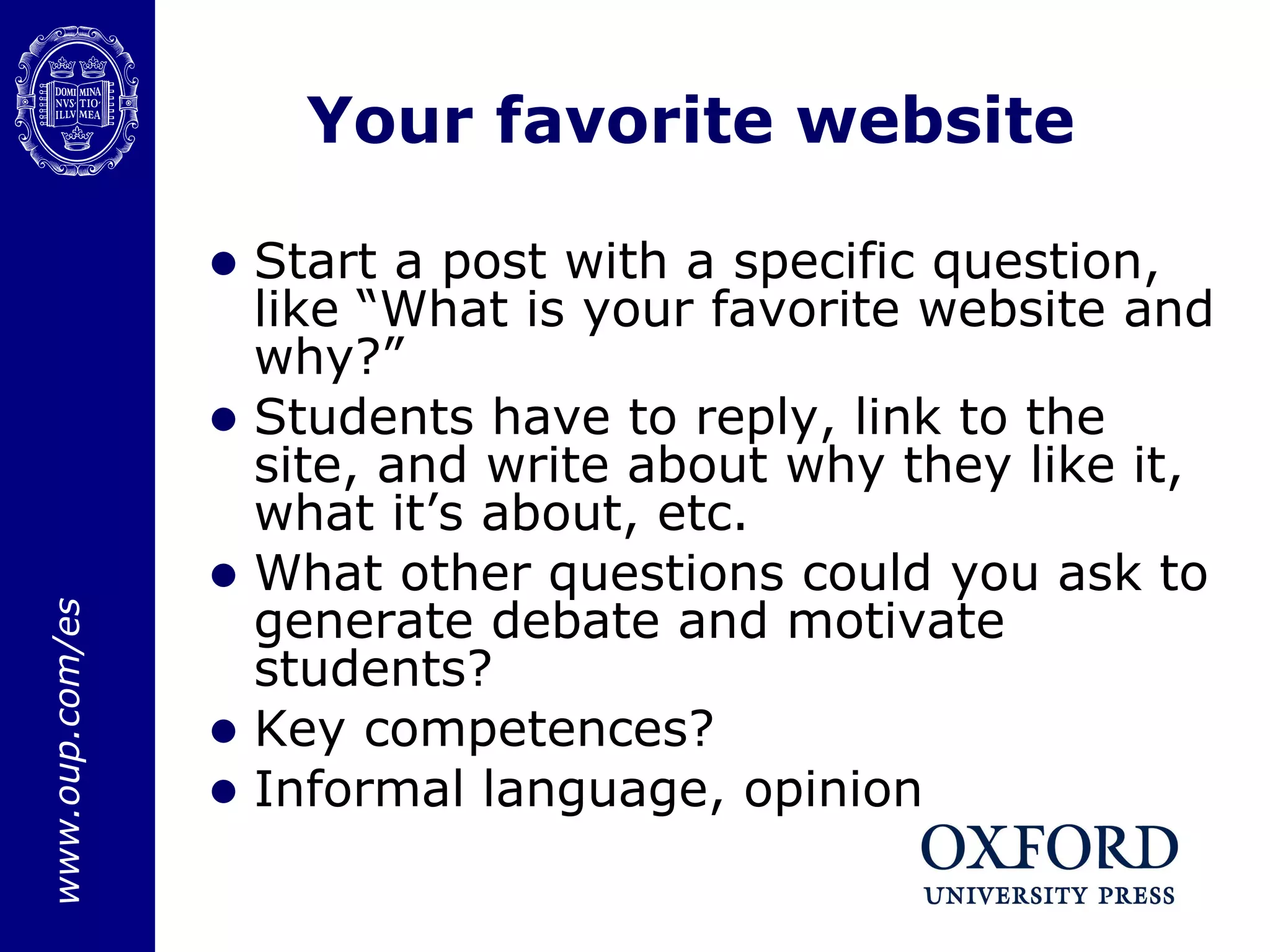 Your favorite website Start a post with a specific question, like “What is your favorite website and why?” Students have to reply, link to the site, and write about why they like it, what it’s about, etc. What other questions could you ask to generate debate and motivate students? Key competences? Informal language, opinion 