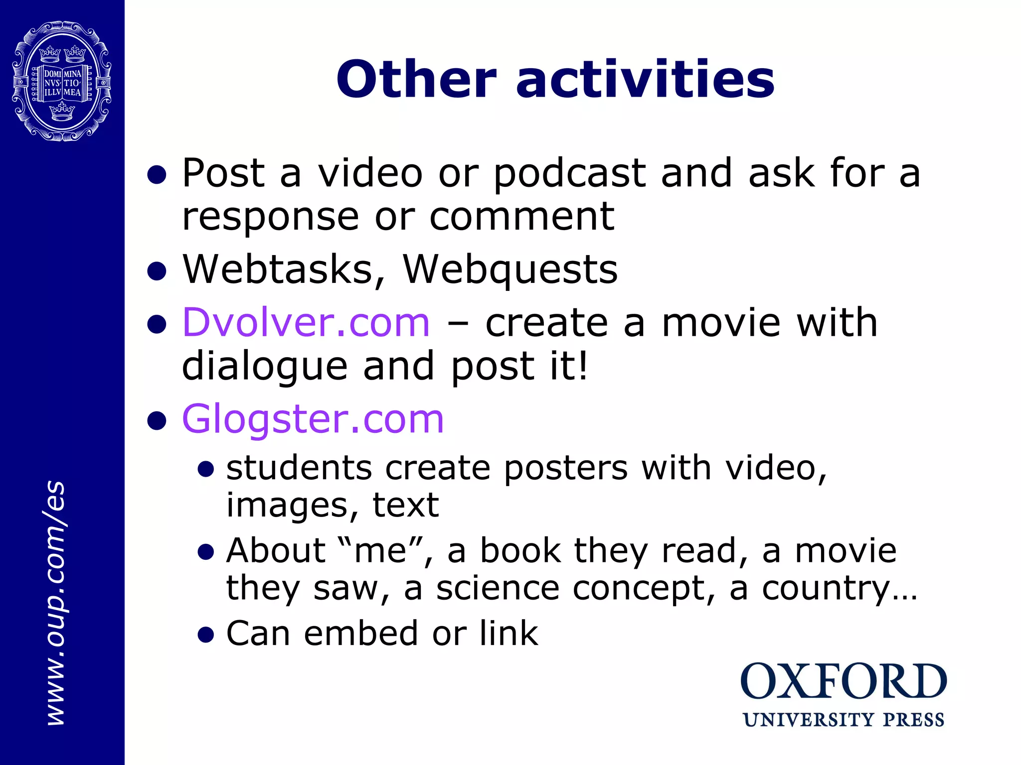 Other activities Post a video or podcast and ask for a response or comment Webtasks, Webquests Dvolver.com  – create a movie with dialogue and post it! Glogster.com students create posters with video, images, text About “me”, a book they read, a movie they saw, a science concept, a country… Can embed or link 