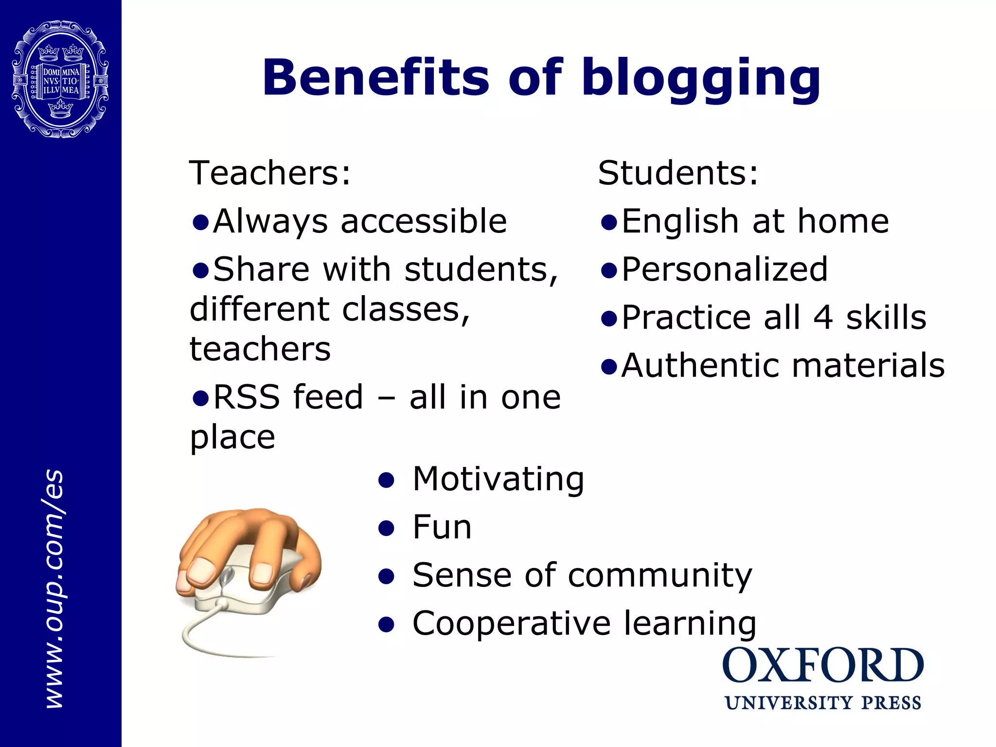 Benefits of blogging Motivating  Fun Sense of community Cooperative learning Students: English at home Personalized Practice all 4 skills Authentic materials Teachers: Always accessible Share with students, different classes, teachers RSS feed – all in one place 