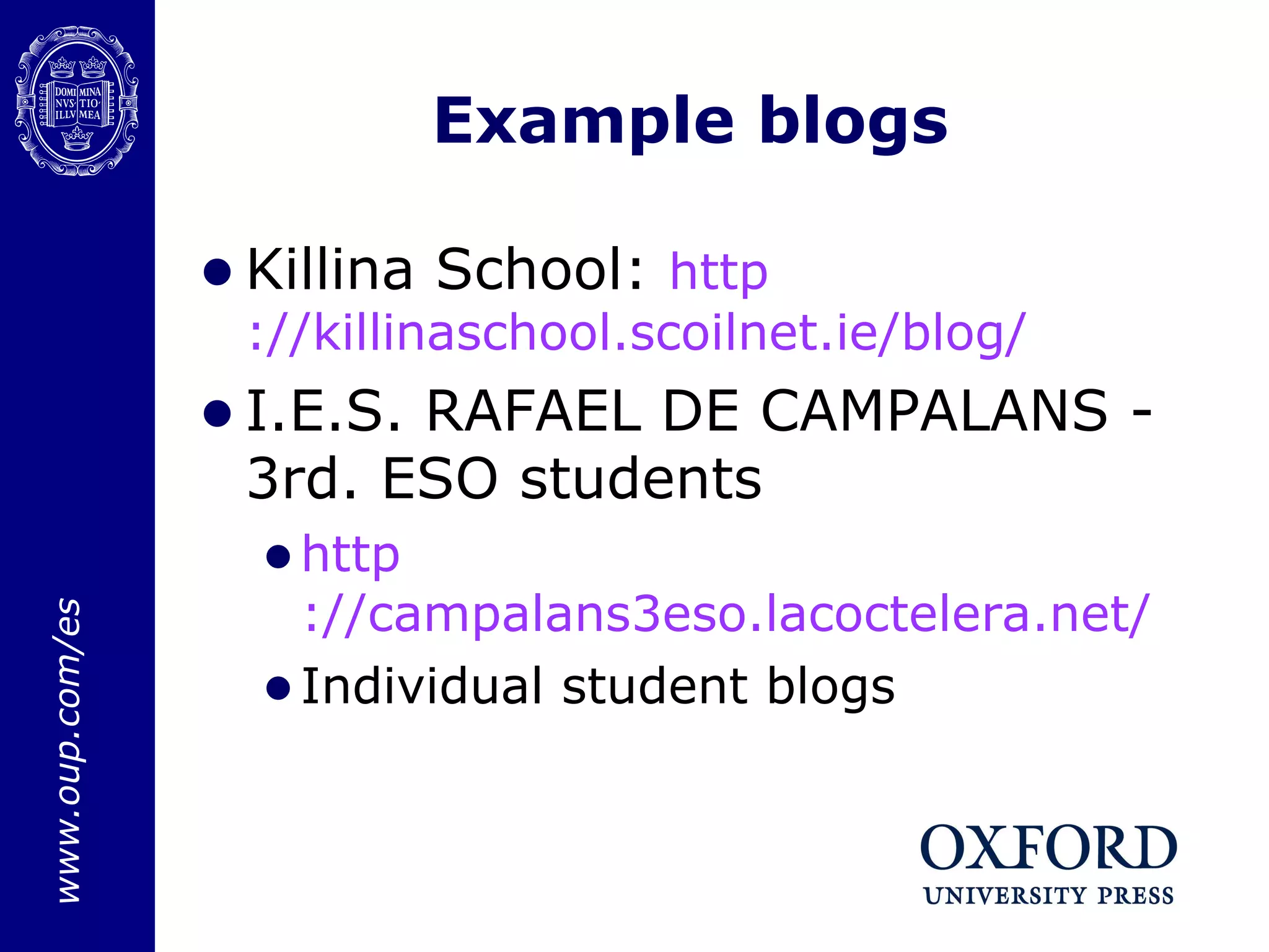 Example blogs Killina School:  http ://killinaschool.scoilnet.ie/blog/ I.E.S. RAFAEL DE CAMPALANS - 3rd. ESO students http ://campalans3eso.lacoctelera.net/ Individual student blogs 
