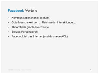 Facebook /Vorteile

•    Kommunikationshoheit (gefühlt)
•    Gute Messbarkeit von ... Reichweite, Interaktion, etc.
•    Theoretisch größte Reichweite
•    Spitzes Personalprofil
•    Facebook ist das Internet (und das neue AOL)




© 2012 Brandwatch | www.brandwatch.de                         8
 