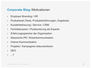 Corporate Blog /Motivationen

•    Employer Branding / HR
•    Produktwelt (Tests, Produkteinführungen, Angebote)
•    Kundenbetreuung / Service / CRM
•    Fachdiskussion / Positionierung als Experte
•    Erfahrungsspeicher der Organisation
•    Klassische PR / Krisenkommunikation
•    Interne Kommunikation
•    Projekte / Kampagnen dokumentieren
•    SEO
•    ...?


© 2012 Brandwatch | www.brandwatch.de                     9
 