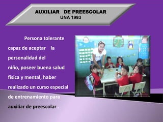 AUXILIAR DE PREESCOLAR
UNA 1993

Persona tolerante
capaz de aceptar la
personalidad del
niño, poseer buena salud
física y mental, haber

realizado un curso especial
de entrenamiento para
auxiliar de preescolar .

 