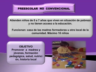 PREESCOLAR NO CONVENCIONAL

Atienden niños de 0 a 7 años que viven en situación de pobreza
y no tienen acceso a la educación.
Funcionan: casa de las madres formadoras u otro local de la
comunidad. Máximo 10 niños

OBJETIVO
Promover a madres y
jóvenes, formación
pedagógica, salud, nutrici
ón, historia local

 