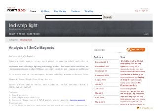 rediff.com

Home

My Blogs

Blog Catalog

Features

Hi Guest
Log in | Sign up

Blog Help
Search

led strip light
Bro adcasting my tho ughts
ABOUT

FRIENDS

GUEST BOOK

Lo g in

Catego ries: Uncatego rized

Analysis of SmCo Magnets
Analysis of SmCo Magnets

SUBSCRIBE
Archives

Tags

12v led light strip 12v led
Samarium cobalt magnet, a rare earth magnet is samarium cobalt and other rare earth materials in the correct proportions of metal, alloy melti
December 20 13

strip lighting 12v led strip
of sintered material having a high magnetic energy product , low temperature coefficient, maximum working temperature up to 350lightsthe dnegative fe rrite
No vember 20 13
℃, Ad ne w tag temperature limitation, in th

, the maximum energy product (BHmax), coercivity (coercivity) and temperature stability and chemical stability more than NdFeB permanentxib le le d lig ht s trip Has a strong re
mag ne ts fle magnet materials.
Octo ber 20 13

flexible led strip flexible led strip

It is widely used in the aerospace, defense industry, microwave devices, telecommunications, medical equipment, instruments, meters, all kinds of
light flexible led strip lights
September 20 13
Hig h Curre nt Slip Ring s laptop
Shapes & Sizes: Block, Disc, Ring, Arc etc.
August 20 13
ac adapter laptop adapter
Grades: SmCo18, SmCo20, SmCo22, SmCo24, SmCo26L, SmCo26, SmCo26M, SmCo28, SmCo28H,July 20 13 YXG18SmCo30H,
YXG30, SmCo5, Sm2Co17
June 20 13

laptop power adapter

led

f luorescent led
fluorescent light LED
Fluo re s c e nt Tub e led light strip

Features:
May 20 13
led strip light replacement
1. Good Coercivity
laptop battery rigid led strip
2. Good Temperature Stability
April 20 13
light rigid strip light s lip ring s lip
3. Expensive (Comparing with NdFeB magnet, alnico magnets, ferrite magnets)
ring s SmCo mag ne ts T8 LED
March 20 13
Disadvantage:
Bulbs T8 LED tube universal ac
1. It is brittle, fragile, machining can not use the traditional processing techniques, must use high content of diamond grinding wheel, at the
PDFmyURL.com

 