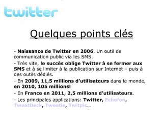 Quelques points clés Naissance de Twitter en 2006 . Un outil de communication public via les SMS. Très vite,  le succès oblige Twitter à se fermer aux SMS  et à se limiter à la publication sur Internet – puis à des outils dédiés. En  2009, 11,5 millions d’utilisateurs  dans le monde,  en 2010, 105 millions! En  France en 2011, 2,5 millions d’utilisateurs . Les principales applications:  Twitter,  Echofon ,  TweetDeck ,  Tweetie ,  Twitpic … 
