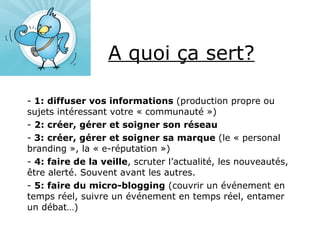 A quoi ça sert? 1: diffuser vos informations  (production propre ou sujets intéressant votre « communauté ») 2: créer, gérer et soigner son réseau 3: créer, gérer et soigner sa marque  (le « personal branding », la « e-réputation ») 4: faire de la veille , scruter l’actualité, les nouveautés, être alerté. Souvent avant les autres. 5: faire du micro-blogging  (couvrir un événement en temps réel, suivre un événement en temps réel, entamer un débat…) 