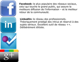 Facebook:  le plus populaire des réseaux sociaux, celui qui touche le grand public, qui assure la meilleure diffusion de l’information – et le meilleur retour de la communauté. LinkedIn:  le réseau des professionnels. Théoriquement protégé des intrus et réservé à des sujets sérieux. Excellent outil de réseau ++. Délibérément élitiste. 