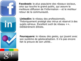 Facebook:  le plus populaire des réseaux sociaux, celui qui touche le grand public, qui assure la meilleure diffusion de l’information – et le meilleur retour de la communauté. LinkedIn:  le réseau des professionnels. Théoriquement protégé des intrus et réservé à des sujets sérieux. Excellent outil de réseau ++. Délibérément élitiste. Foursquare:  le réseau des geeks, qui jouent avec son système de géolocalisation. Il n’a pas encore fait la preuve de son utilité… 