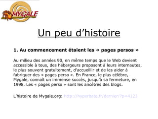 Un peu d’histoire 1. Au commencement étaient les « pages persos » Au milieu des années 90, en même temps que le Web devient accessible à tous, des hébergeurs proposent à leurs internautes, le plus souvent gratuitement, d’accueillir et de les aider à fabriquer des « pages perso ». En France, le plus célèbre, Mygale, connaît un immense succès, jusqu’à sa fermeture, en 1998. Les « pages perso » sont les ancêtres des blogs. L’histoire de Mygale.org:  http://hyperbate. fr /dernier/?p=4123 
