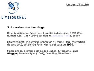 Un peu d’histoire 2. La naissance des blogs Date de naissance évidemment sujette à discussion: 1992 (Tim Burners Lee), 1997 (Dave Winners et  Scripting  News ), 1999? Objectivement, la première apparition du terme Blog (contraction de Web Log), est signée Peter Merholz et date de  1999 . Même année, premier outil de publication: LiveJournal, puis  Blogger , Movable Type (2001), OverBlog, WordPress… 