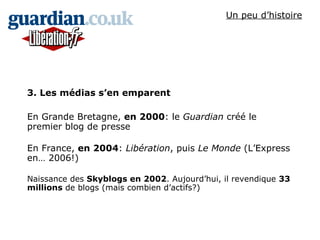 3. Les médias s’en emparent En Grande Bretagne,  en 2000 : le  Guardian  créé le premier blog de presse En France,  en 2004 :  Libération , puis  Le Monde  (L’Express en… 2006!) Naissance des  Skyblogs en 2002 . Aujourd’hui, il revendique  33 millions  de blogs (mais combien d’actifs?) Un peu d’histoire 