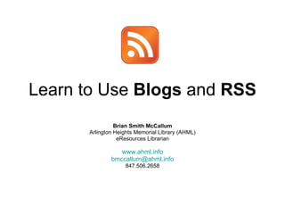 Learn to Use  Blogs  and  RSS Brian Smith McCallum Arlington Heights Memorial Library (AHML) eResources Librarian www.ahml.info [email_address] 847.506.2658 