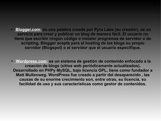 Blogger.com:  es una palabra creada por Pyra Labs (su creador), es un servicio para crear y publicar un blog de manera fácil. El usuario no tiene que escribir ningún código o instalar programas de servidor o de scripting. Blogger acepta para el hosting de los blogs su propio servidor (Blogspot) o el servidor que el usuario especifique. Wordpress.com:   es un sistema de gestión de contenido enfocado a la creación de blogs (sitios web periódicamente actualizados). Desarrollado en PHPy MySQL, bajo licencia GPL, tiene como fundador a Matt Mullenweg. WordPress fue creado a partir del desaparecido , las causas de su enorme crecimiento son, entre otras, su licencia, su facilidad de uso y sus características como gestor de contenidos. 