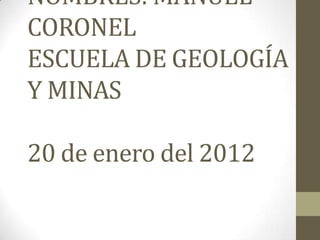 NOMBRES: MANUEL
CORONEL
ESCUELA DE GEOLOGÍA
Y MINAS

20 de enero del 2012
 