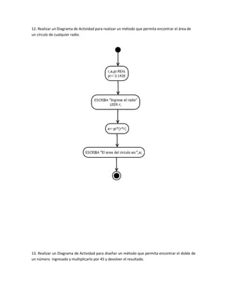 12. Realizar un Diagrama de Actividad para realizar un método que permita encontrar el área de
un círculo de cualquier radio.




13. Realizar un Diagrama de Actividad para diseñar un método que permita encontrar el doble de
un número ingresado y multiplicarlo por 45 y devolver el resultado.
 