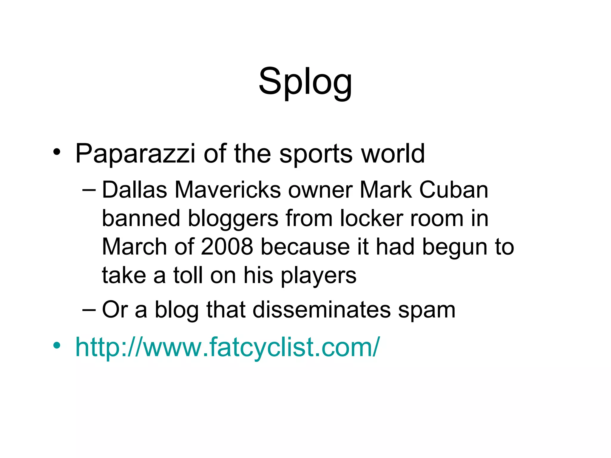 Splog Paparazzi of the sports world Dallas Mavericks owner Mark Cuban banned bloggers from locker room in March of 2008 because it had begun to take a toll on his players  Or a blog that disseminates spam  http://www.fatcyclist.com/ 
