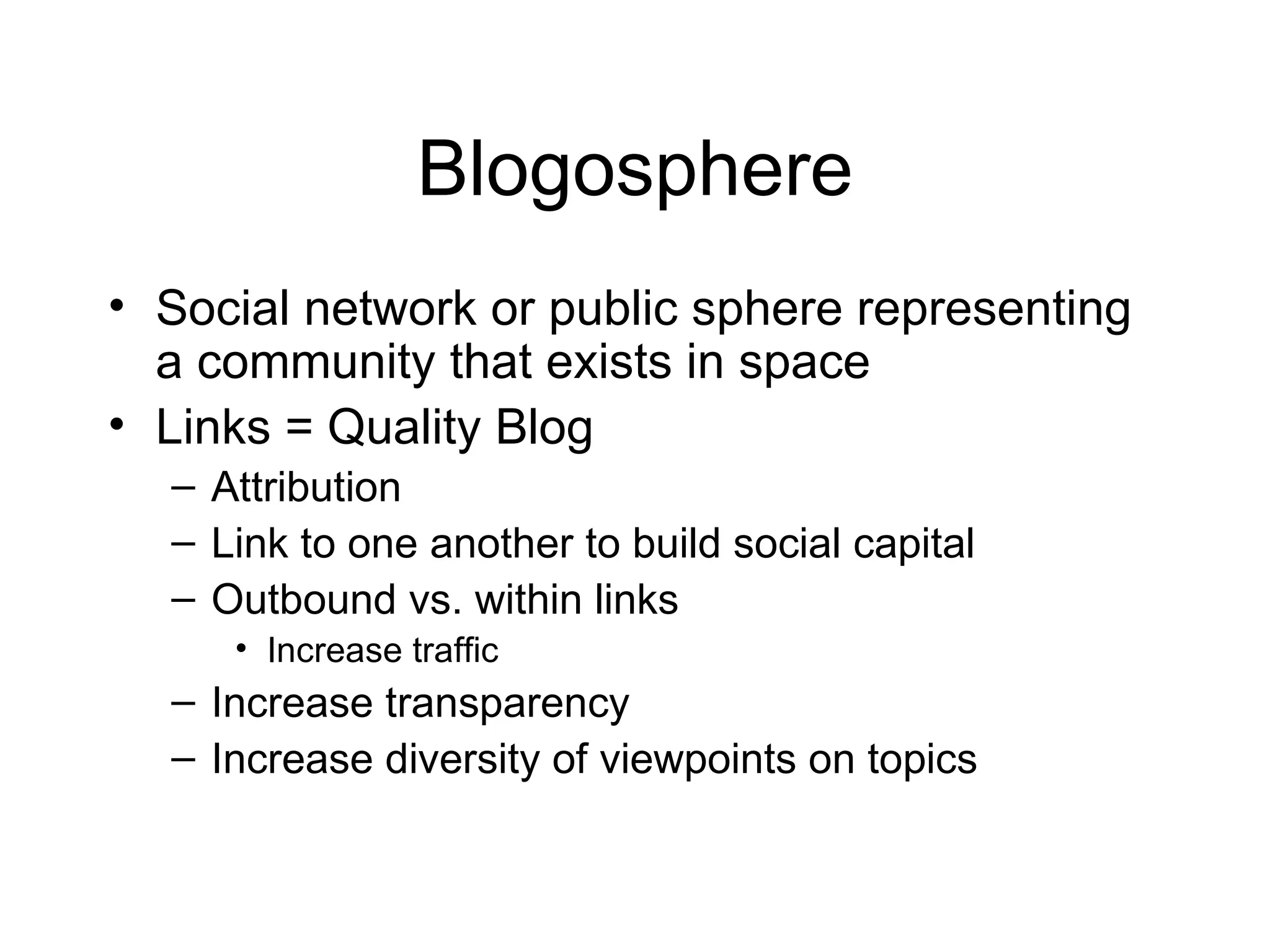 Blogosphere Social network or public sphere representing a community that exists in space Links = Quality Blog Attribution Link to one another to build social capital Outbound vs. within links Increase traffic Increase transparency Increase diversity of viewpoints on topics 