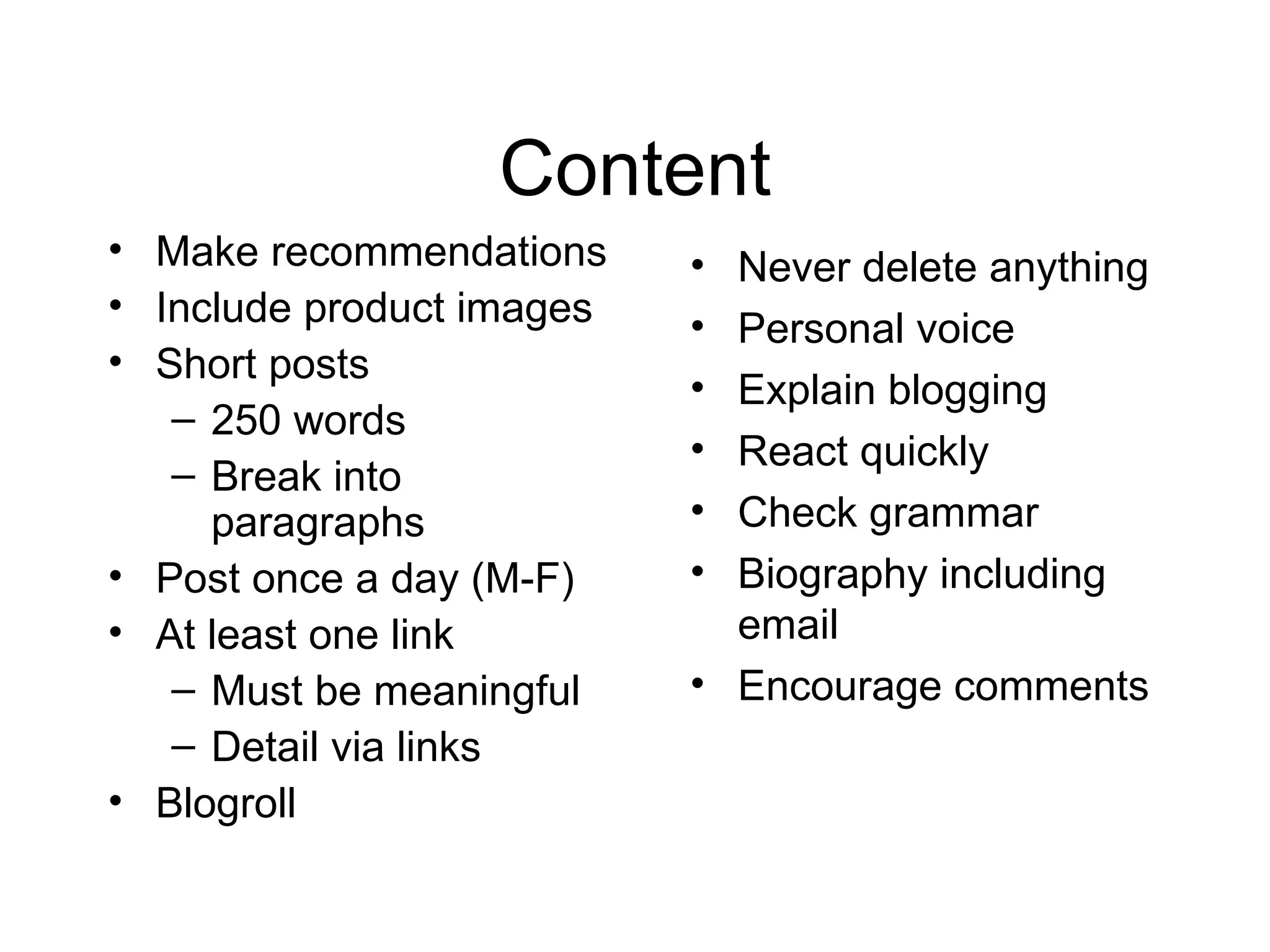 Content Make recommendations Include product images Short posts 250 words Break into paragraphs Post once a day (M-F) At least one link Must be meaningful Detail via links Blogroll Never delete anything Personal voice Explain blogging React quickly Check grammar Biography including email Encourage comments 