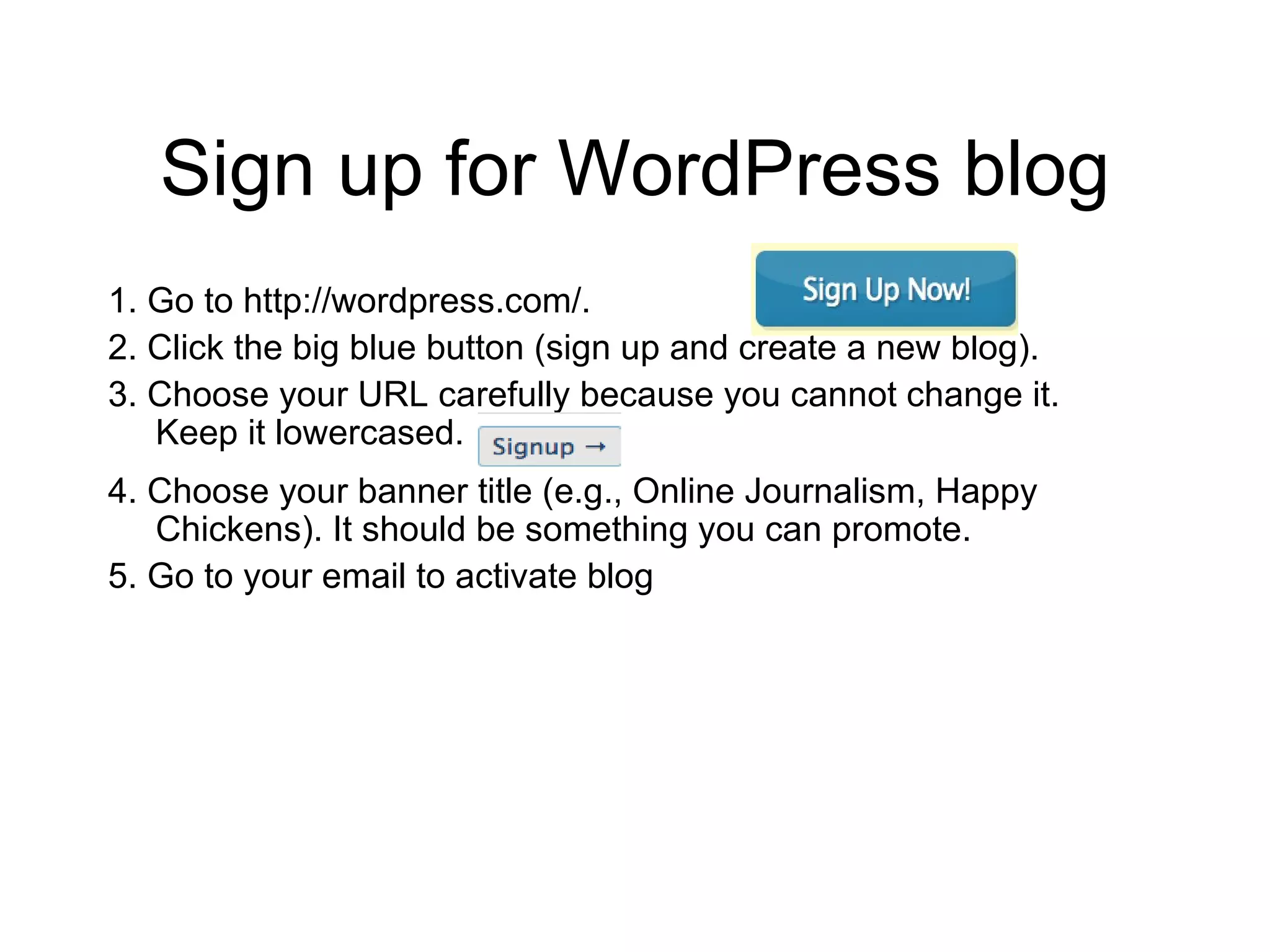 Sign up for WordPress blog 1. Go to http://wordpress.com/. 2. Click the big blue button (sign up and create a new blog). 3. Choose your URL carefully because you cannot change it. Keep it lowercased. 4. Choose your banner title (e.g., Online Journalism, Happy Chickens). It should be something you can promote.  5. Go to your email to activate blog 