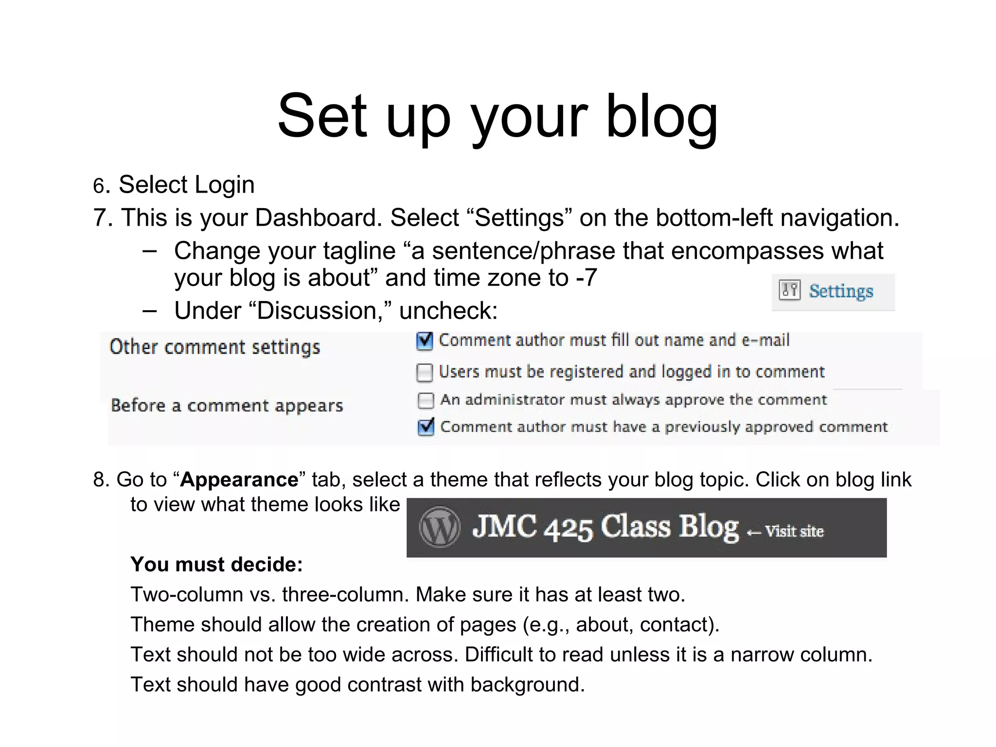 Set up your blog 6 . Select Login 7. This is your Dashboard. Select “Settings” on the bottom-left navigation. Change your tagline “a sentence/phrase that encompasses what your blog is about” and time zone to -7 Under “Discussion,” uncheck:  8. Go to “ Appearance ” tab, select a theme that reflects your blog topic. Click on blog link to view what theme looks like You must decide: Two-column vs. three-column. Make sure it has at least two. Theme should allow the creation of pages (e.g., about, contact).  Text should not be too wide across. Difficult to read unless it is a narrow column. Text should have good contrast with background.  