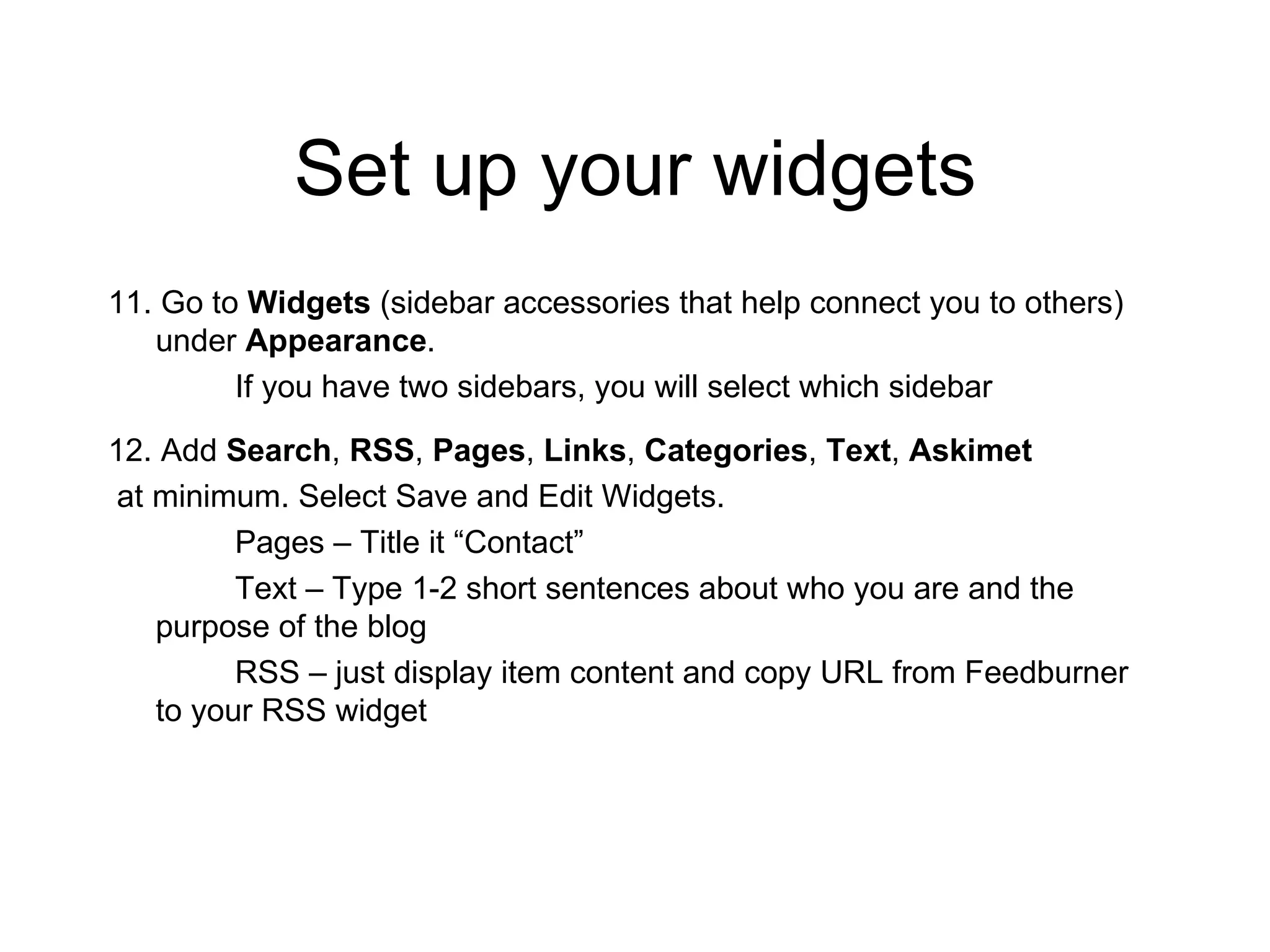 Set up your widgets 11. Go to  Widgets  (sidebar accessories that help connect you to others) under  Appearance .  If you have two sidebars, you will select which sidebar 12. Add  Search ,  RSS ,  Pages ,  Links ,  Categories ,  Text ,  Askimet at minimum. Select Save and Edit Widgets. Pages – Title it “Contact” Text – Type 1-2 short sentences about who you are and the purpose of the blog RSS – just display item content and copy URL from Feedburner to your RSS widget 