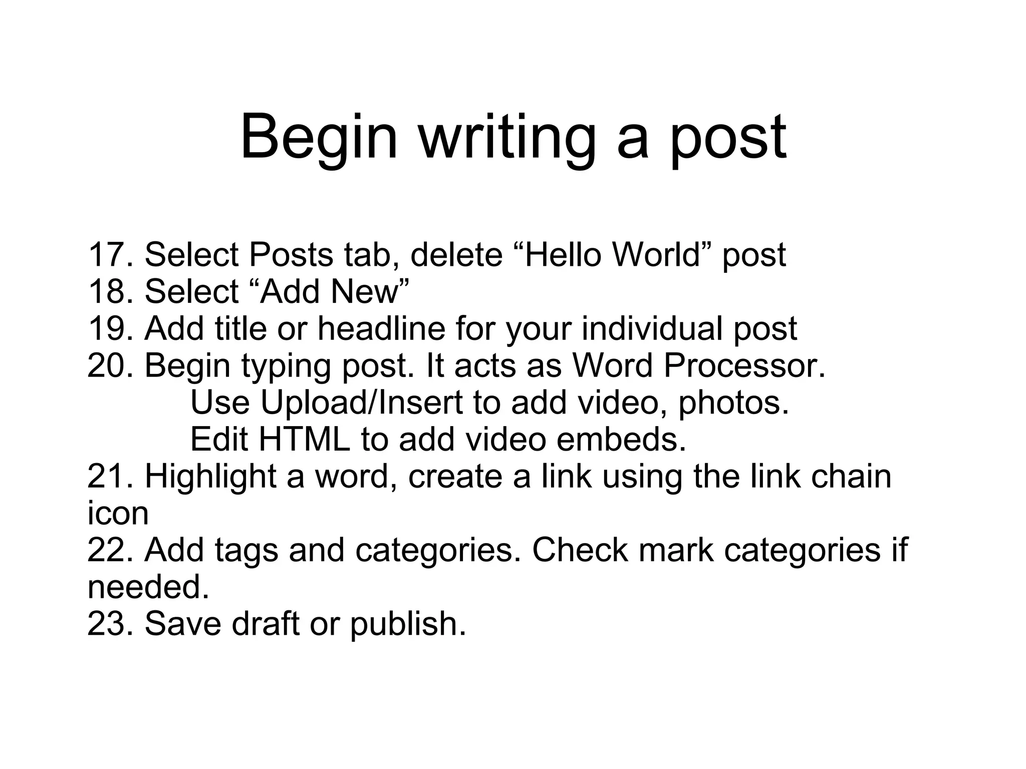Begin writing a post 17. Select Posts tab, delete “Hello World” post 18. Select “Add New” 19. Add title or headline for your individual post 20. Begin typing post. It acts as Word Processor.  Use Upload/Insert to add video, photos. Edit HTML to add video embeds.  21. Highlight a word, create a link using the link chain icon 22. Add tags and categories. Check mark categories if needed.  23. Save draft or publish. 