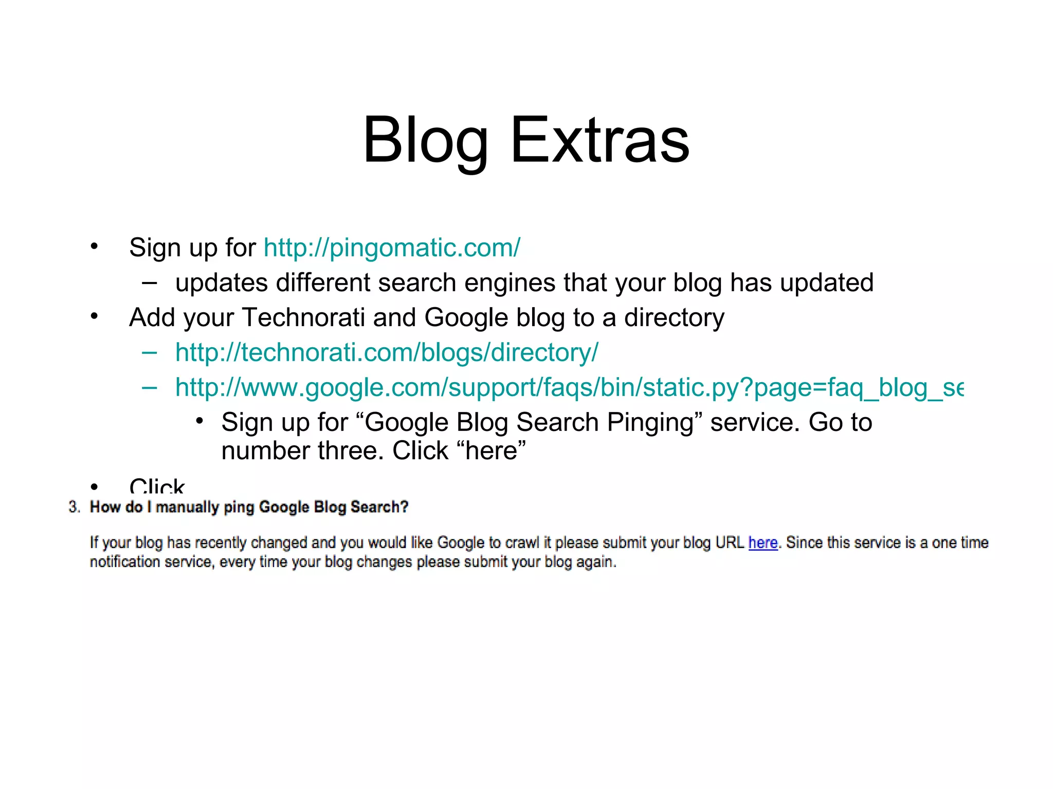 Blog Extras Sign up for  http://pingomatic.com/ updates different search engines that your blog has updated Add your Technorati and Google blog to a directory http://technorati.com/blogs/directory/ http://www.google.com/support/faqs/bin/static.py?page=faq_blog_search_pinging.html Sign up for “Google Blog Search Pinging” service. Go to number three. Click “here”  Click  