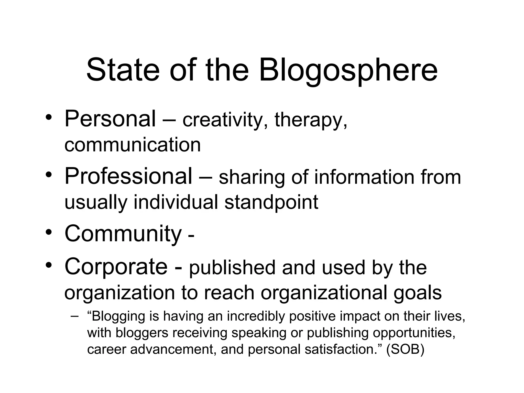 State of the Blogosphere Personal –  creativity, therapy, communication  Professional –  sharing of information from usually individual standpoint Community  -  Corporate -  published and used by the organization to reach organizational goals “ Blogging is having an incredibly positive impact on their lives, with bloggers receiving speaking or publishing opportunities, career advancement, and personal satisfaction.” (SOB) 