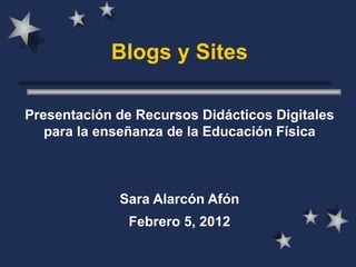 Blogs y Sites Presentación de Recursos Didácticos Digitales para la enseñanza de la Educación Física Sara Alarcón Afón Febrero 5, 2012 