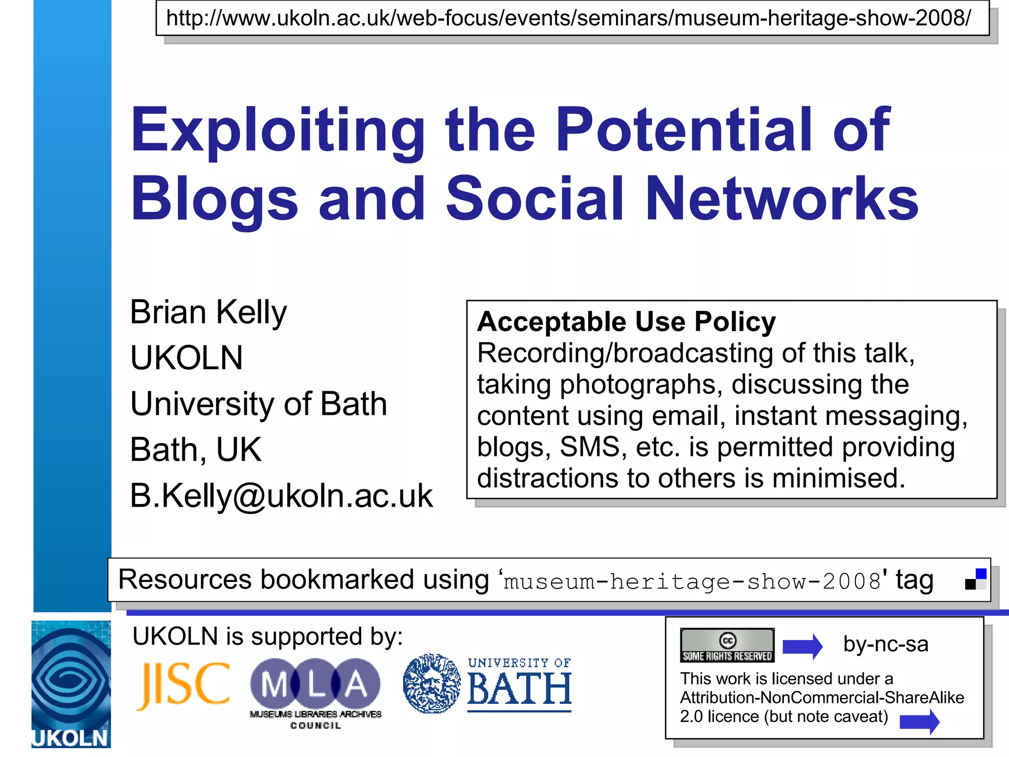 Exploiting the Potential of Blogs and Social Networks  Brian Kelly UKOLN University of Bath Bath, UK [email_address] UKOLN is supported by: http://www.ukoln.ac.uk/web-focus/events/seminars/museum-heritage-show-2008/ This work is licensed under a Attribution-NonCommercial-ShareAlike 2.0 licence (but note caveat) Resources bookmarked using ‘ museum-heritage-show-2008 ' tag  by-nc-sa Acceptable Use Policy Recording/broadcasting of this talk, taking photographs, discussing the content using email, instant messaging, blogs, SMS, etc. is permitted providing distractions to others is minimised. 