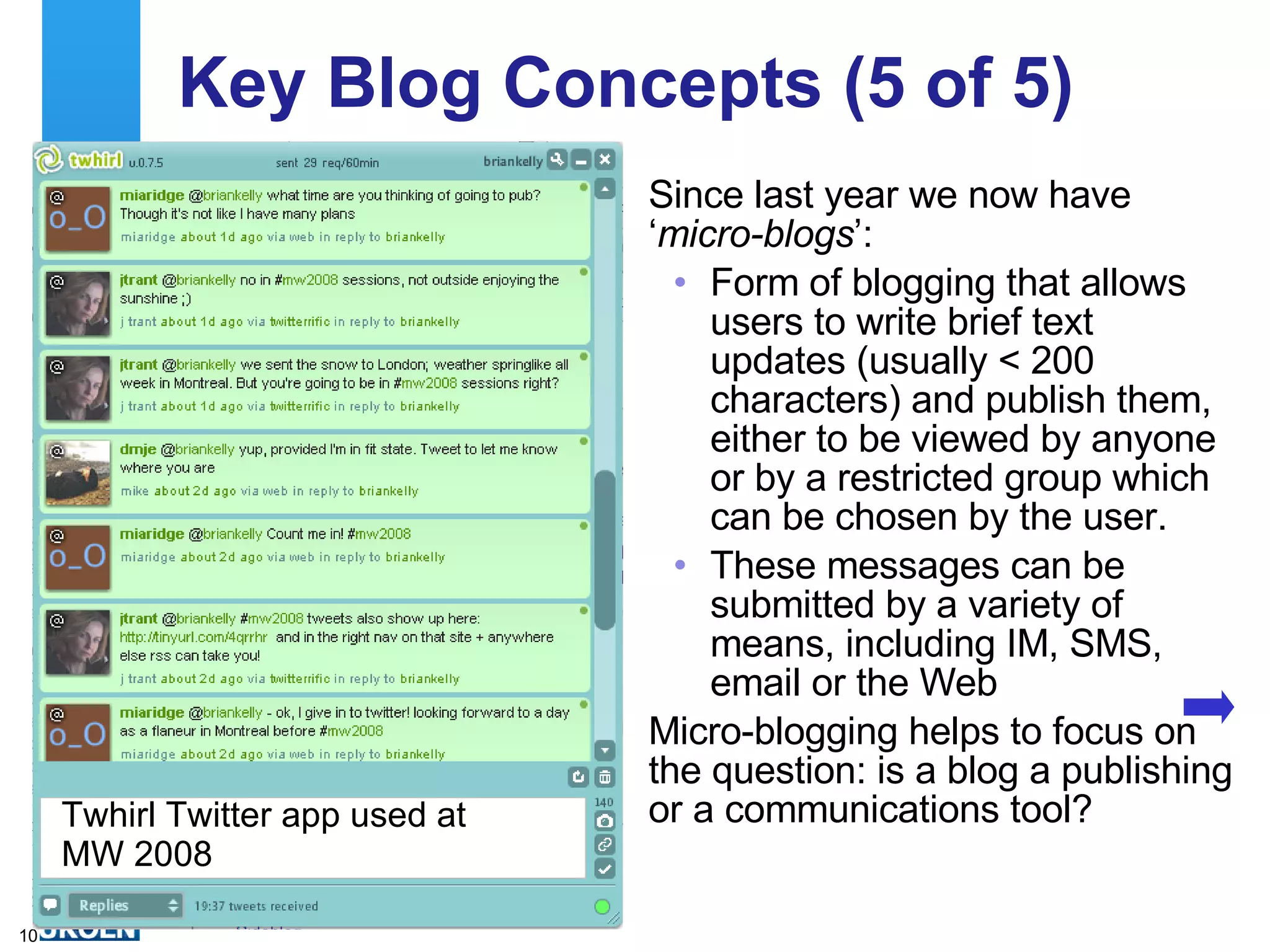 Key Blog Concepts (5 of 5) Since last year we now have ‘ micro-blogs ’: Form of blogging that allows users to write brief text updates (usually < 200 characters) and publish them, either to be viewed by anyone or by a restricted group which can be chosen by the user.  These messages can be submitted by a variety of means, including IM, SMS, email or the Web Micro-blogging helps to focus on the question: is a blog a publishing or a communications tool?  Twhirl Twitter app used at MW 2008 