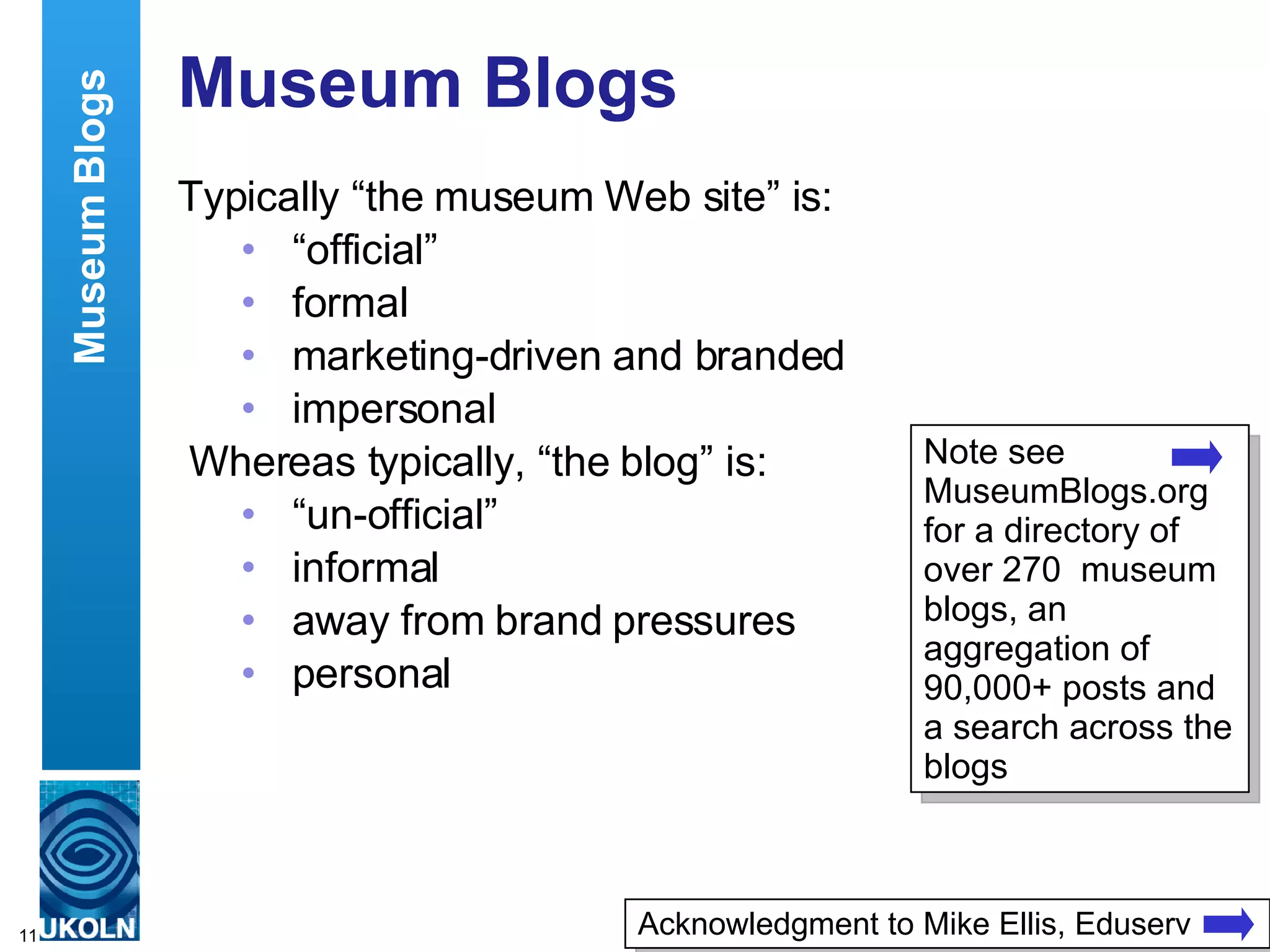Museum Blogs Typically “the museum Web site” is: “ official” formal marketing-driven and branded impersonal Whereas typically, “the blog” is: “ un-official” informal away from brand pressures personal Museum Blogs Acknowledgment to Mike Ellis, Eduserv Note see MuseumBlogs.org for a directory of over 270  museum blogs, an aggregation of 90,000+ posts and a search across the blogs 