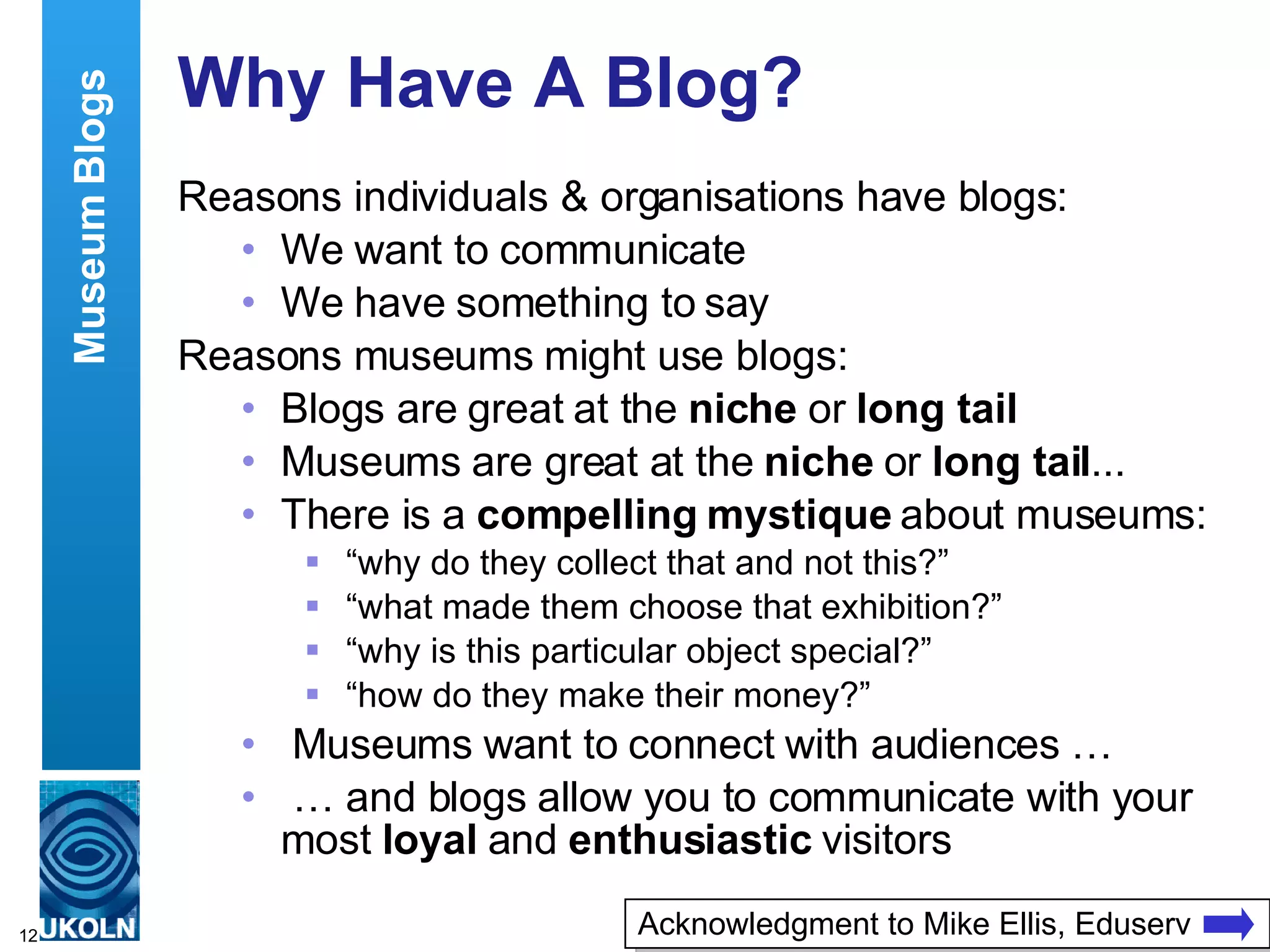 Why Have A Blog? Reasons individuals & organisations have blogs: We want to communicate We have something to say Reasons museums might use blogs: Blogs are great at the  niche  or  long tail Museums are great at the  niche  or  long tail ... There is a  compelling mystique  about museums: “ why do they collect that and not this?” “ what made them choose that exhibition?” “ why is this particular object special?” “ how do they make their money?” Museums want to connect with audiences … …  and blogs allow you to communicate with your most  loyal  and  enthusiastic  visitors Museum Blogs Acknowledgment to Mike Ellis, Eduserv 