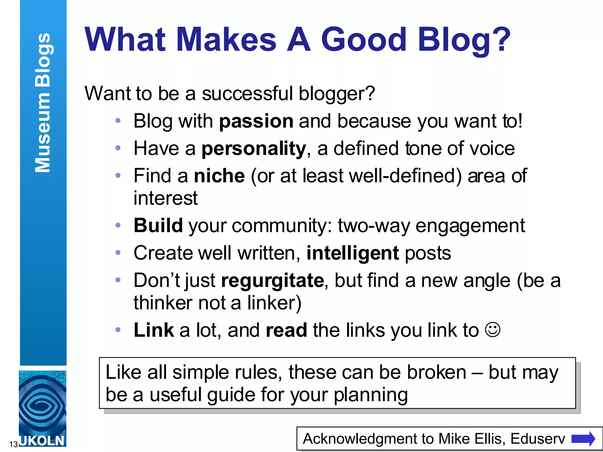 What Makes A Good Blog? Want to be a successful blogger? Blog with  passion  and because you want to! Have a  personality , a defined tone of voice Find a  niche  (or at least well-defined) area of interest Build  your community: two-way engagement  Create well written,  intelligent  posts Don’t just  regurgitate , but find a new angle (be a thinker not a linker) Link  a lot, and  read  the links you link to   Museum Blogs Like all simple rules, these can be broken – but may be a useful guide for your planning Acknowledgment to Mike Ellis, Eduserv 
