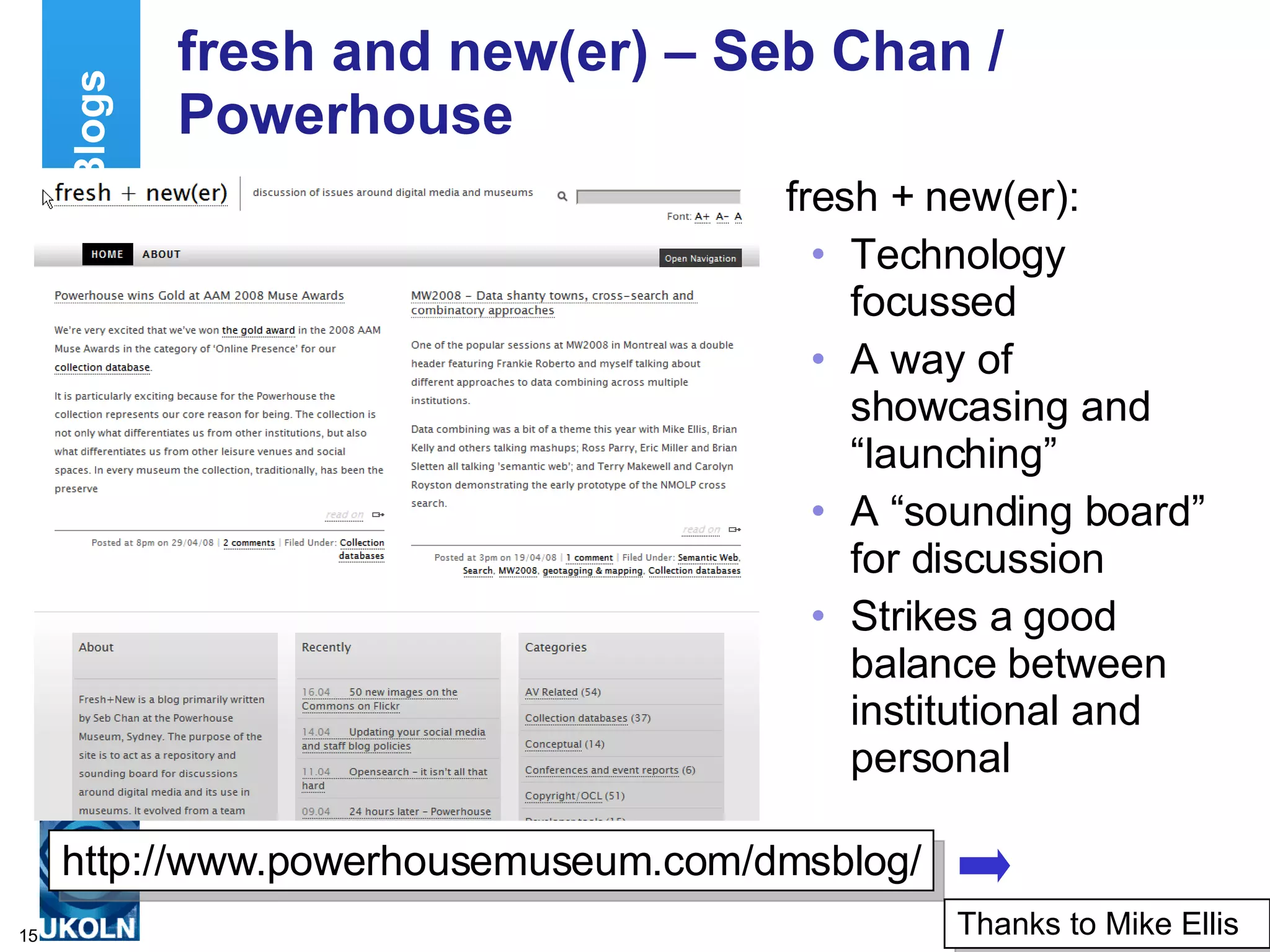 fresh and new(er) – Seb Chan / Powerhouse fresh + new(er): Technology focussed A way of showcasing and “launching” A “sounding board” for discussion Strikes a good balance between institutional and personal Examples of Museum Blogs http://www.powerhousemuseum.com/dmsblog/ Thanks to Mike Ellis 