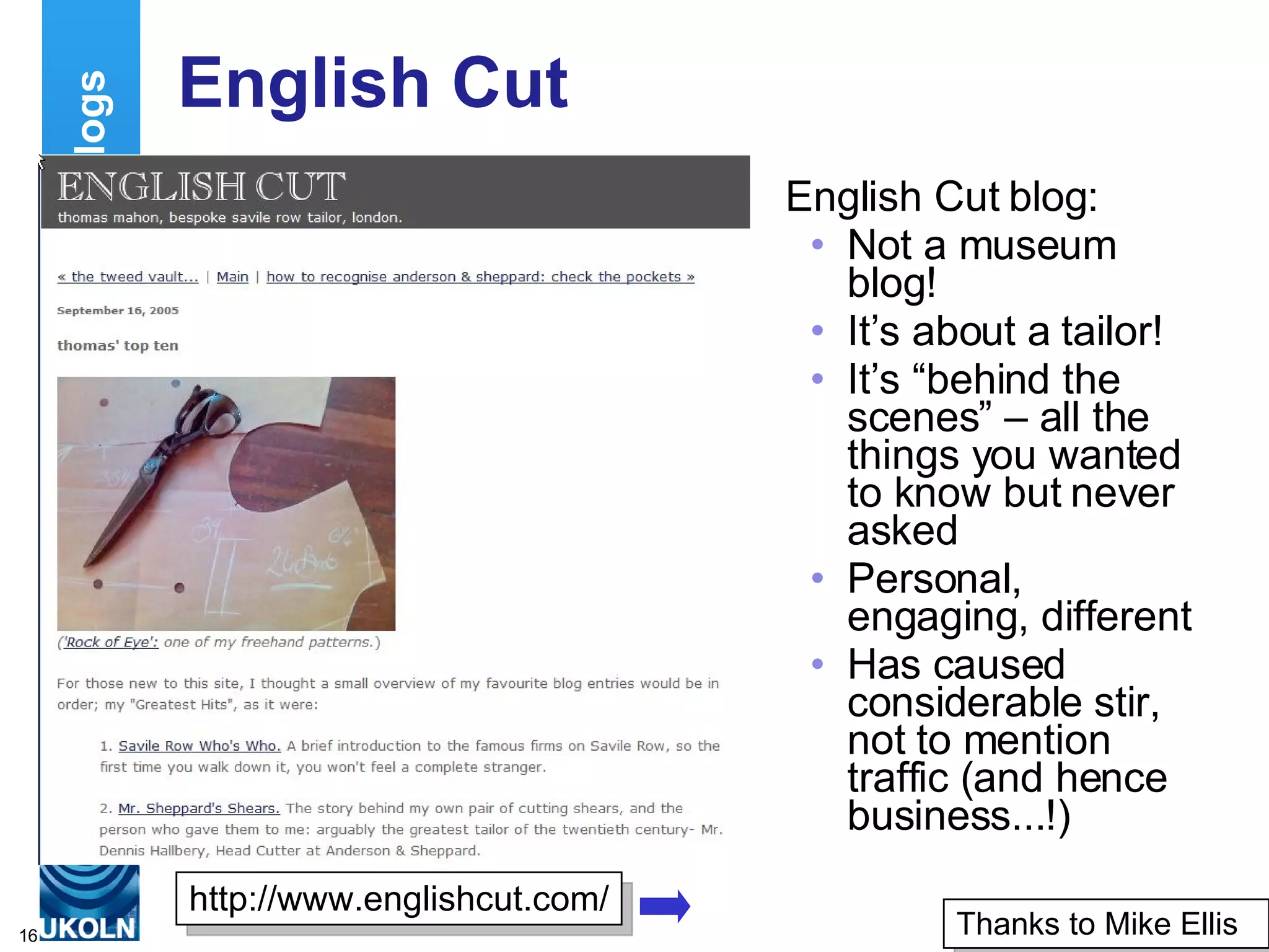 English Cut English Cut blog: Not a museum blog! It’s about a tailor! It’s “behind the scenes” – all the things you wanted to know but never asked Personal, engaging, different Has caused considerable stir, not to mention traffic (and hence business...!) Examples of Museum Blogs http://www.englishcut.com/ Thanks to Mike Ellis 