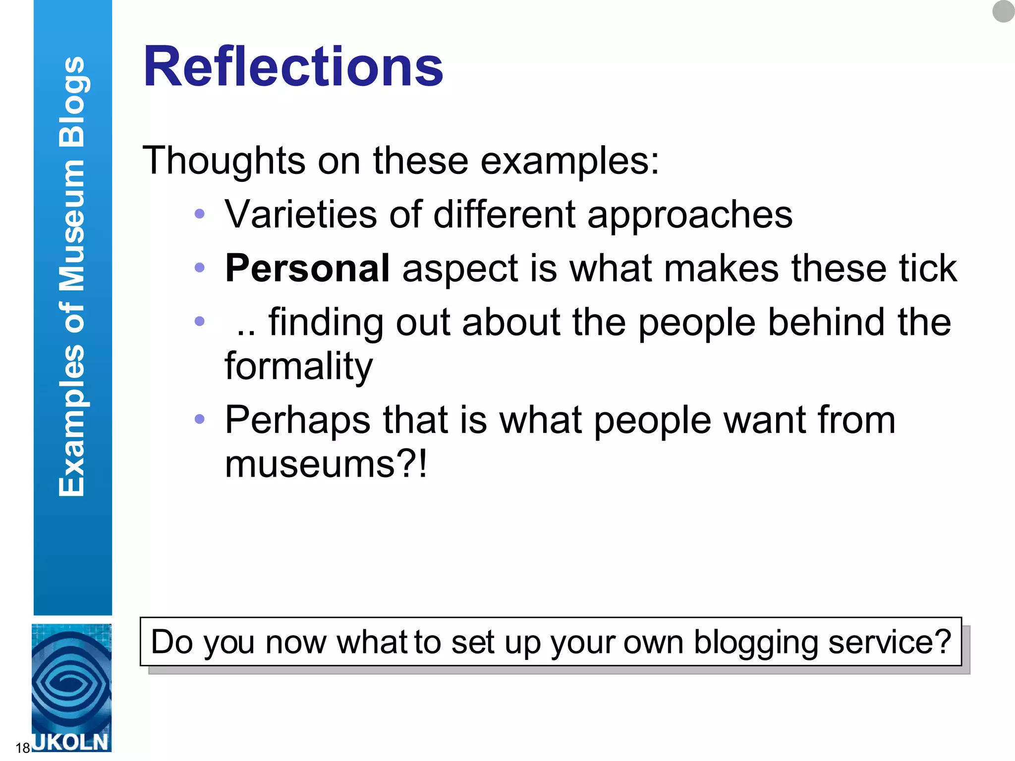 Reflections Thoughts on these examples: Varieties of different approaches Personal  aspect is what makes these tick .. finding out about the people behind the formality Perhaps that is what people want from museums?! Examples of Museum Blogs Do you now what to set up your own blogging service? 