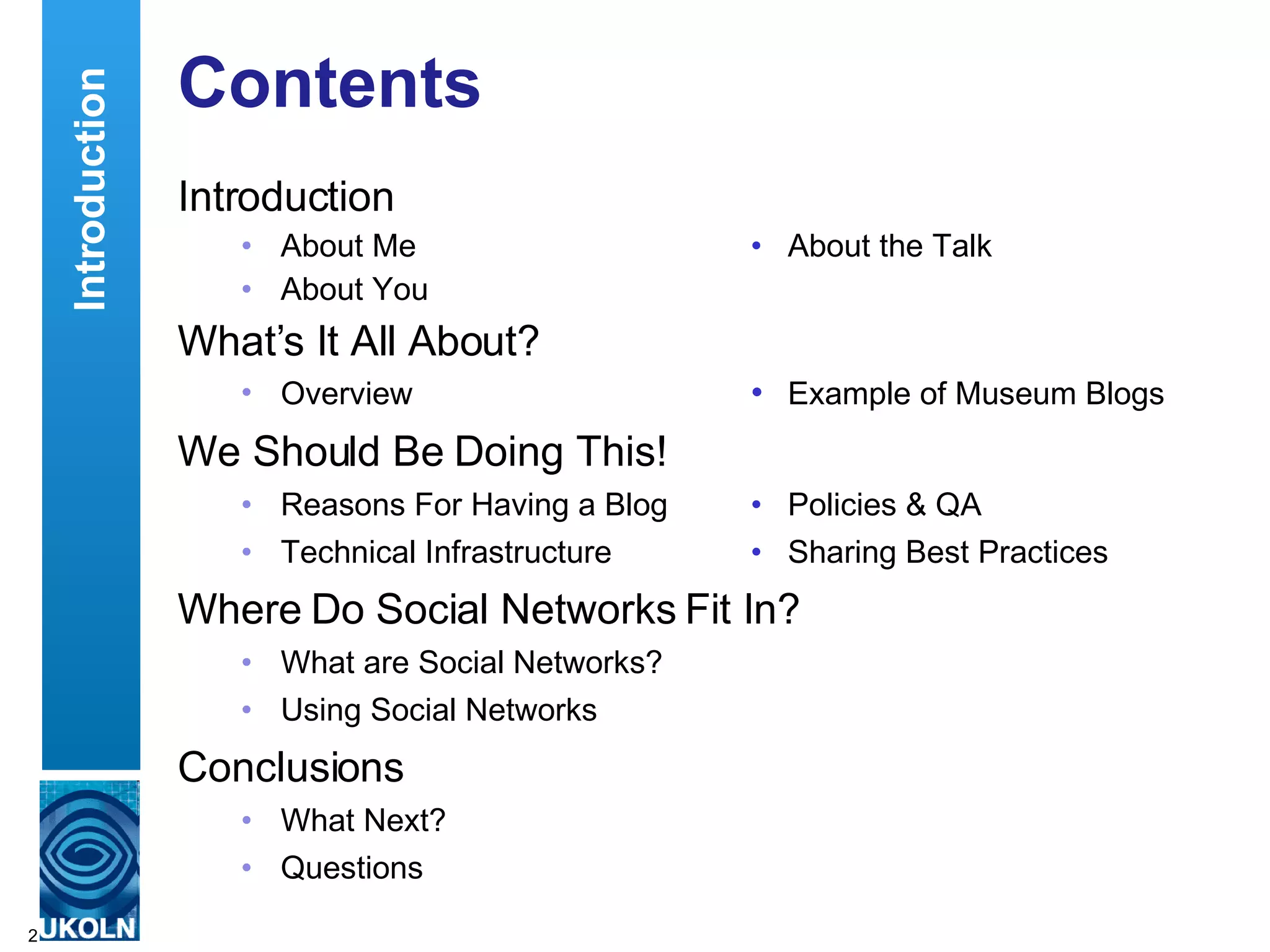 Contents Introduction About Me • About the Talk About You What’s It All About? Overview  • Example of Museum Blogs We Should Be Doing This! Reasons For Having a Blog • Policies & QA Technical Infrastructure • Sharing Best Practices Where Do Social Networks Fit In? What are Social Networks? Using Social Networks Conclusions What Next? Questions  Introduction 