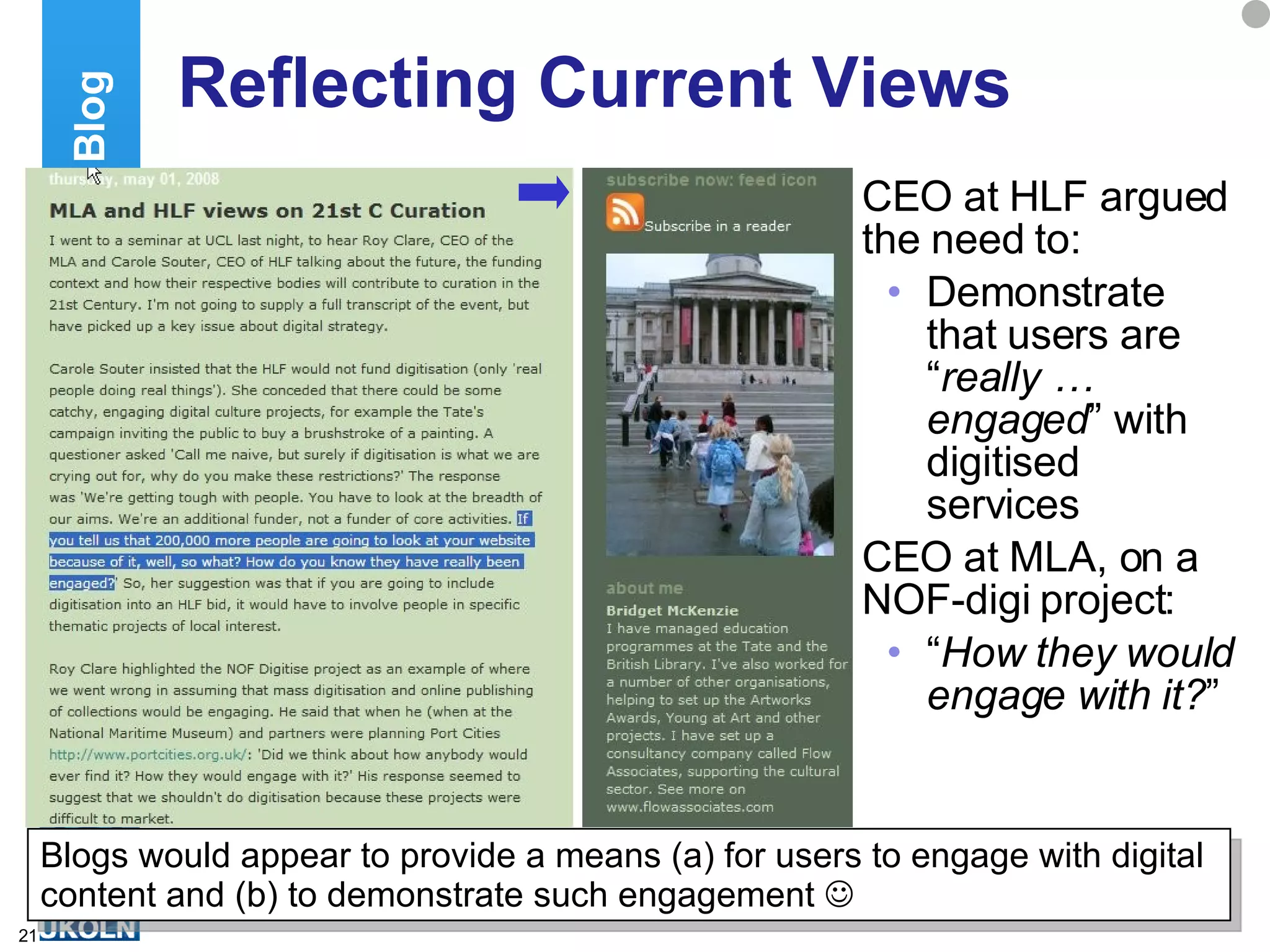 Reflecting Current Views CEO at HLF argued the need to: Demonstrate that users are “ really … engaged ” with digitised services CEO at MLA, on a NOF-digi project: “ How they would engage with it? ” Establishing A Blog Blogs would appear to provide a means (a) for users to engage with digital content and (b) to demonstrate such engagement   