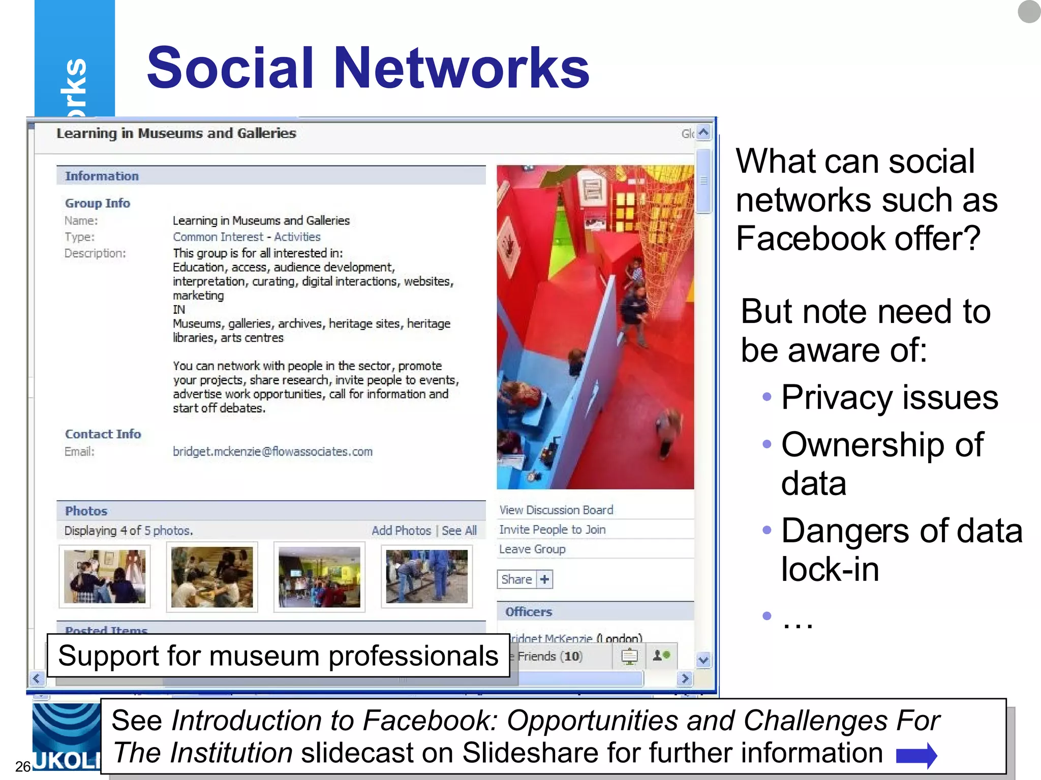 Social Networks What can social networks such as Facebook offer? Social Networks User groups – which may support you, or not But note need to be aware of: Privacy issues Ownership of data Dangers of data lock-in … See  Introduction to Facebook: Opportunities and Challenges For The Institution  slidecast on Slideshare for further information A presence for your institution Support for museum professionals 
