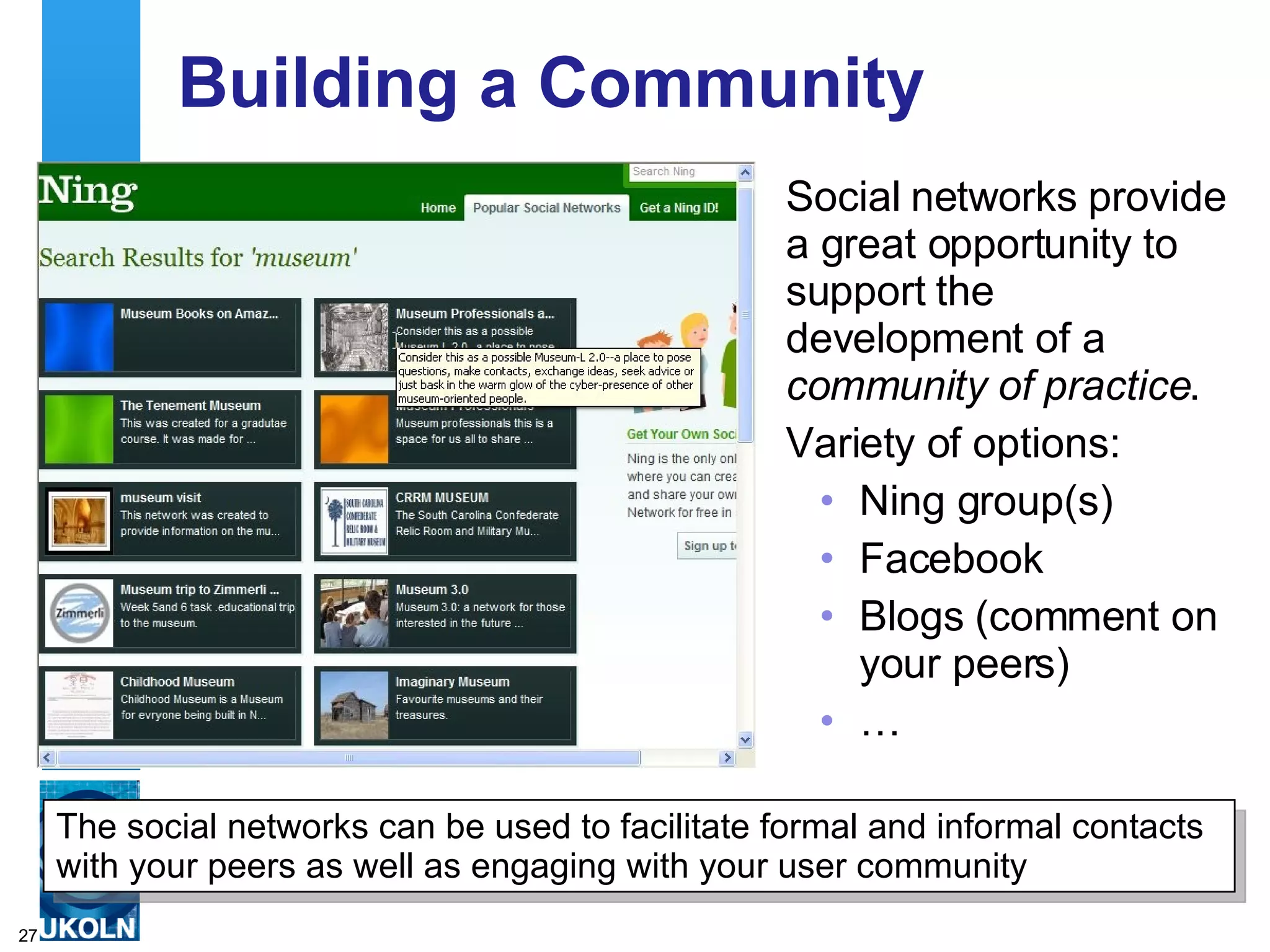 Building a Community  Social networks provide a great opportunity to support the development of a  community of practice . Variety of options: Ning group(s) Facebook Blogs (comment on your peers) … The social networks can be used to facilitate formal and informal contacts with your peers as well as engaging with your user community  