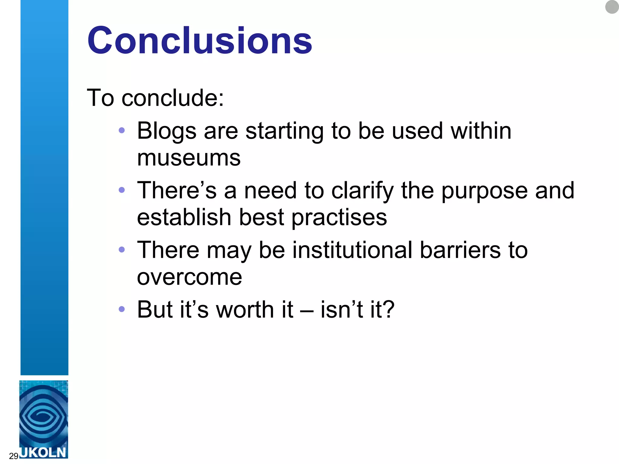 Conclusions To conclude: Blogs are starting to be used within museums There’s a need to clarify the purpose and establish best practises There may be institutional barriers to overcome But it’s worth it – isn’t it?  
