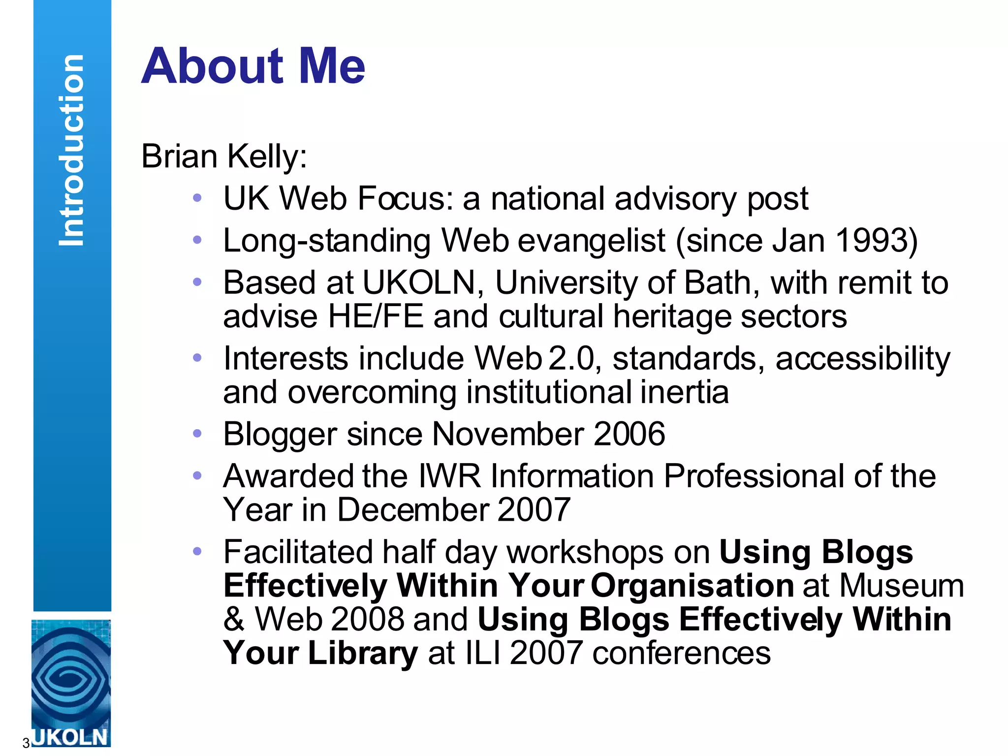 About Me Brian Kelly: UK Web Focus: a national advisory post Long-standing Web evangelist (since Jan 1993) Based at UKOLN, University of Bath, with remit to advise HE/FE and cultural heritage sectors Interests include Web 2.0, standards, accessibility and overcoming institutional inertia Blogger since November 2006 Awarded the IWR Information Professional of the Year in December 2007 Facilitated half day workshops on  Using Blogs Effectively Within Your Organisation  at Museum & Web 2008 and  Using Blogs Effectively Within Your Library  at ILI 2007 conferences Introduction 